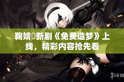 鞠婧祎新劇《免費(fèi)造夢(mèng)》上線，精彩內(nèi)容搶先看