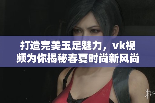 打造完美玉足魅力，vk視頻為你揭秘春夏時尚新風尚