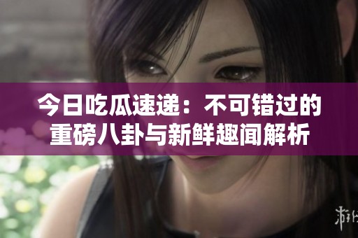 今日吃瓜速遞：不可錯過的重磅八卦與新鮮趣聞解析