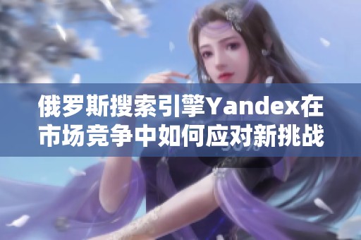 俄羅斯搜索引擎Yandex在市場(chǎng)競(jìng)爭(zhēng)中如何應(yīng)對(duì)新挑戰(zhàn)