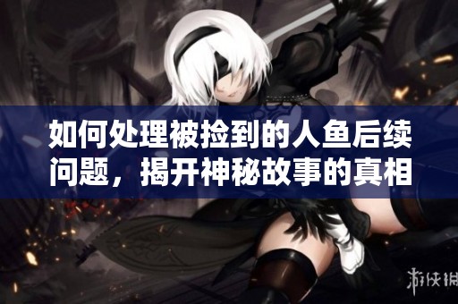 如何處理被撿到的人魚后續(xù)問題，揭開神秘故事的真相