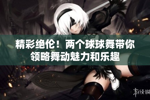 精彩絕倫！兩個(gè)球球舞帶你領(lǐng)略舞動(dòng)魅力和樂(lè)趣
