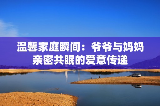 溫馨家庭瞬間：爺爺與媽媽親密共眠的愛(ài)意傳遞