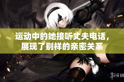 運(yùn)動(dòng)中的她接聽(tīng)丈夫電話(huà)，展現(xiàn)了別樣的親密關(guān)系