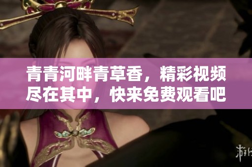 青青河畔青草香，精彩視頻盡在其中，快來免費(fèi)觀看吧
