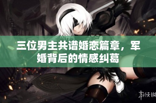 三位男主共譜婚戀篇章，軍婚背后的情感糾葛