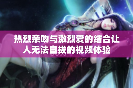 熱烈親吻與激烈愛的結合讓人無法自拔的視頻體驗