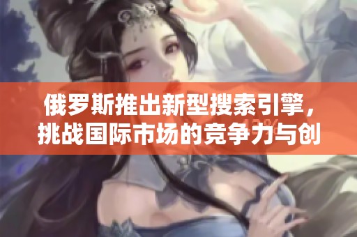 俄羅斯推出新型搜索引擎，挑戰(zhàn)國際市場的競爭力與創(chuàng)新性