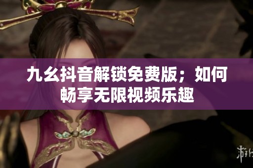 九幺抖音解鎖免費(fèi)版；如何暢享無(wú)限視頻樂(lè)趣
