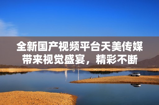 全新國(guó)產(chǎn)視頻平臺(tái)天美傳媒帶來(lái)視覺(jué)盛宴，精彩不斷