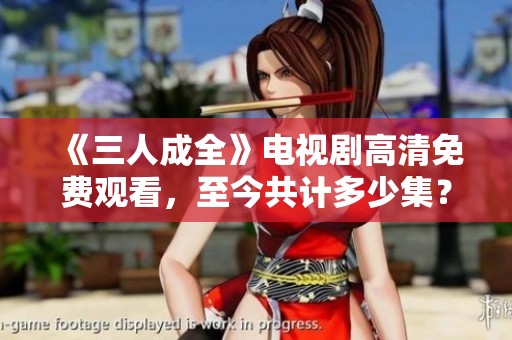 《三人成全》電視劇高清免費觀看，至今共計多少集？