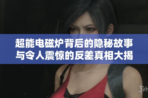 超能電磁爐背后的隱秘故事與令人震驚的反差真相大揭秘