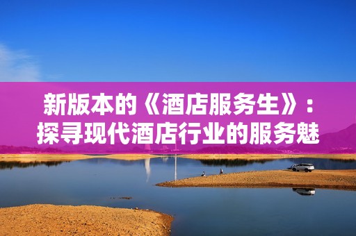 新版本的《酒店服務(wù)生》：探尋現(xiàn)代酒店行業(yè)的服務(wù)魅力與挑戰(zhàn)