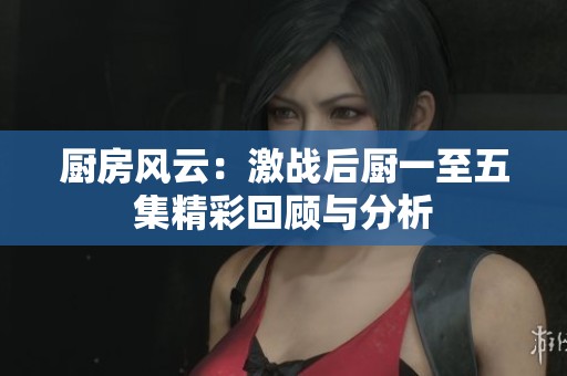 廚房風云：激戰(zhàn)后廚一至五集精彩回顧與分析