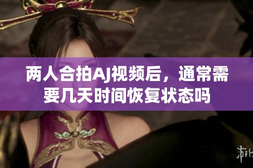 兩人合拍AJ視頻后，通常需要幾天時(shí)間恢復(fù)狀態(tài)嗎