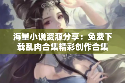 海量小說資源分享：免費下載亂肉合集精彩創(chuàng)作合集