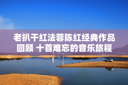 老扒干紅法蓉陳紅經(jīng)典作品回顧 十首難忘的音樂(lè)旅程