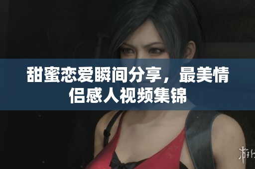 甜蜜戀愛瞬間分享，最美情侶感人視頻集錦