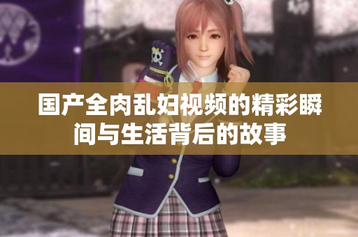 國(guó)產(chǎn)全肉亂婦視頻的精彩瞬間與生活背后的故事
