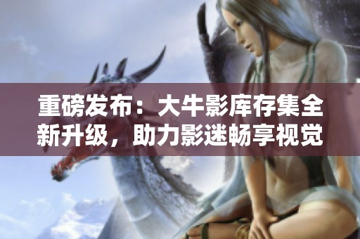 重磅發(fā)布：大牛影庫存集全新升級，助力影迷暢享視覺盛宴