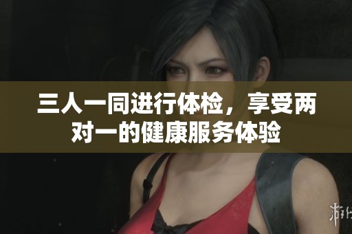 三人一同進行體檢，享受兩對一的健康服務(wù)體驗