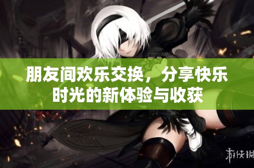 朋友間歡樂(lè)交換，分享快樂(lè)時(shí)光的新體驗(yàn)與收獲