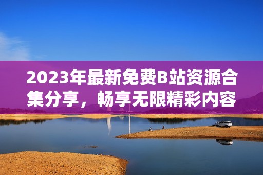 2023年最新免費B站資源合集分享，暢享無限精彩內(nèi)容