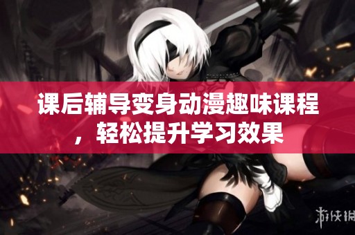 課后輔導(dǎo)變身動(dòng)漫趣味課程，輕松提升學(xué)習(xí)效果
