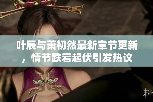 葉辰與蕭初然最新章節(jié)更新，情節(jié)跌宕起伏引發(fā)熱議