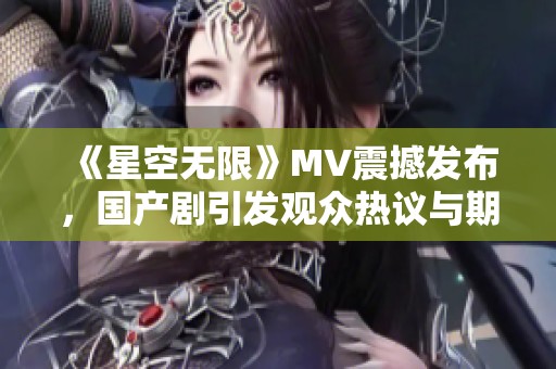 《星空無限》MV震撼發(fā)布，國產(chǎn)劇引發(fā)觀眾熱議與期待