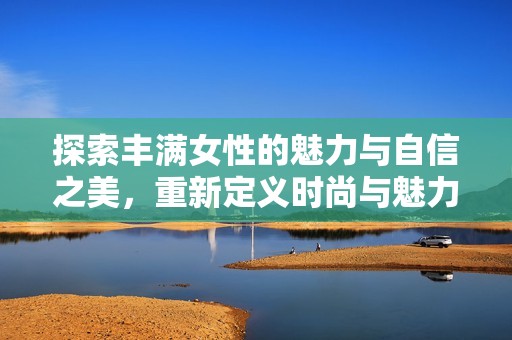 探索豐滿女性的魅力與自信之美，重新定義時尚與魅力