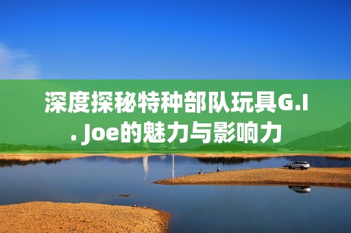 深度探秘特種部隊(duì)玩具G.I. Joe的魅力與影響力