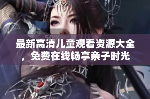 最新高清兒童觀看資源大全，免費在線暢享親子時光