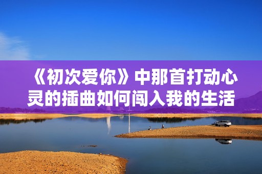 《初次愛(ài)你》中那首打動(dòng)心靈的插曲如何闖入我的生活
