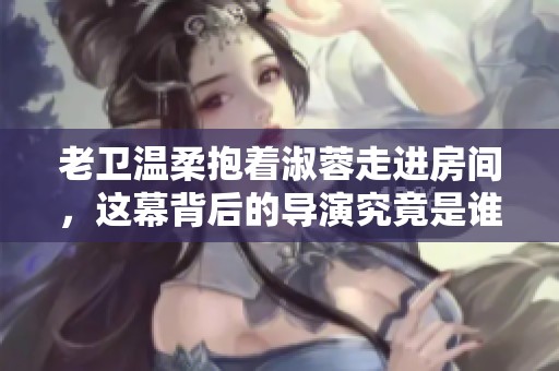 老衛(wèi)溫柔抱著淑蓉走進房間，這幕背后的導(dǎo)演究竟是誰