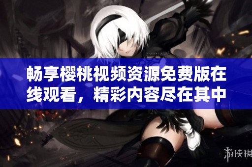 暢享櫻桃視頻資源免費(fèi)版在線觀看，精彩內(nèi)容盡在其中