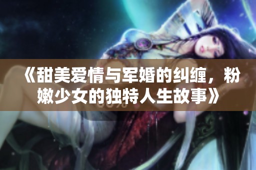 《甜美愛情與軍婚的糾纏，粉嫩少女的獨(dú)特人生故事》