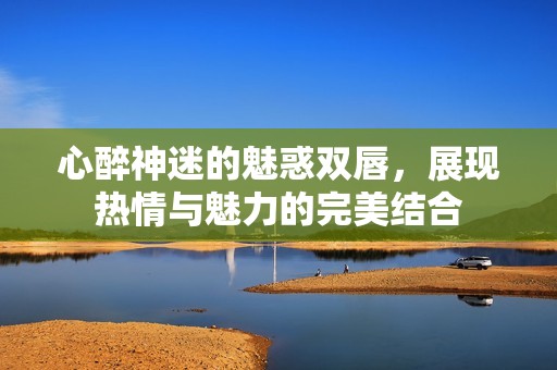 心醉神迷的魅惑雙唇，展現(xiàn)熱情與魅力的完美結(jié)合