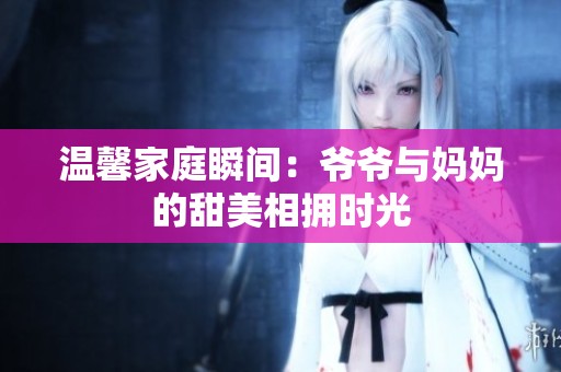溫馨家庭瞬間：爺爺與媽媽的甜美相擁時(shí)光