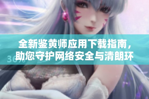 全新鑒黃師應(yīng)用下載指南，助您守護(hù)網(wǎng)絡(luò)安全與清朗環(huán)境