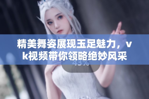 精美舞姿展現(xiàn)玉足魅力，vk視頻帶你領(lǐng)略絕妙風(fēng)采