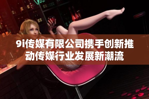 9i傳媒有限公司攜手創(chuàng)新推動(dòng)傳媒行業(yè)發(fā)展新潮流