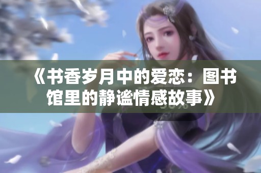 《書香歲月中的愛戀：圖書館里的靜謐情感故事》