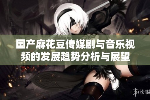國產(chǎn)麻花豆傳媒劇與音樂視頻的發(fā)展趨勢分析與展望