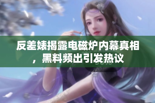 反差婊揭露電磁爐內(nèi)幕真相，黑料頻出引發(fā)熱議