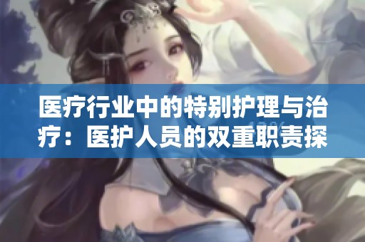 醫(yī)療行業(yè)中的特別護(hù)理與治療：醫(yī)護(hù)人員的雙重職責(zé)探析