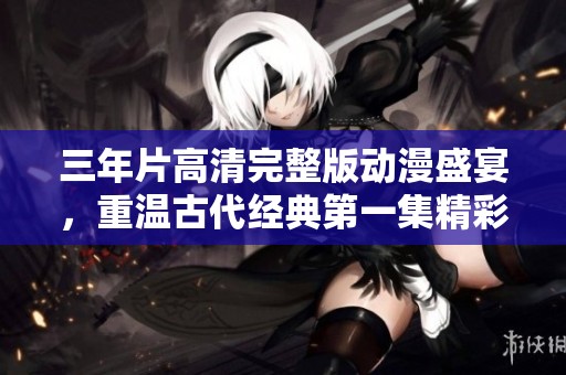 三年片高清完整版動(dòng)漫盛宴，重溫古代經(jīng)典第一集精彩內(nèi)容