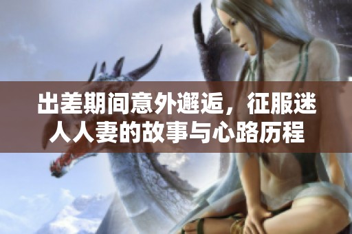 出差期間意外邂逅，征服迷人人妻的故事與心路歷程