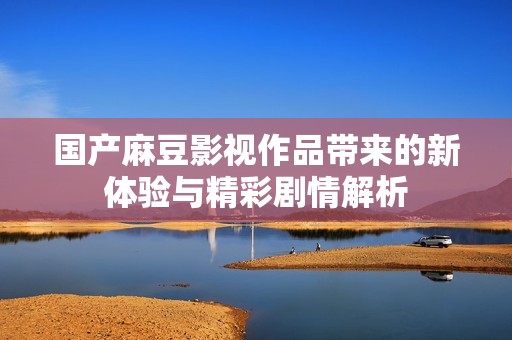 國(guó)產(chǎn)麻豆影視作品帶來的新體驗(yàn)與精彩劇情解析