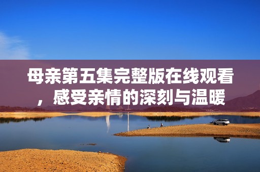 母親第五集完整版在線觀看，感受親情的深刻與溫暖